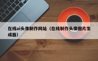 内蒙古在线ai头像制作网站（在线制作头像图片生成器）